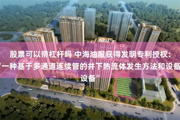 股票可以带杠杆吗 中海油服获得发明专利授权：“一种基于多通道连续管的井下热流体发生方法和设备”