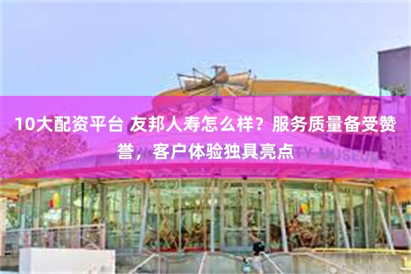 10大配资平台 友邦人寿怎么样？服务质量备受赞誉，客户体验独具亮点