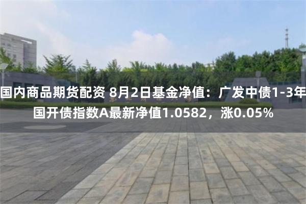 国内商品期货配资 8月2日基金净值：广发中债1-3年国开债指数A最新净值1.0582，涨0.05%