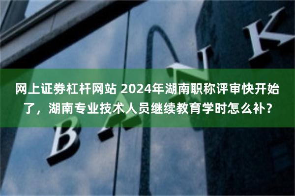 网上证劵杠杆网站 2024年湖南职称评审快开始了，湖南专业技术人员继续教育学时怎么补？