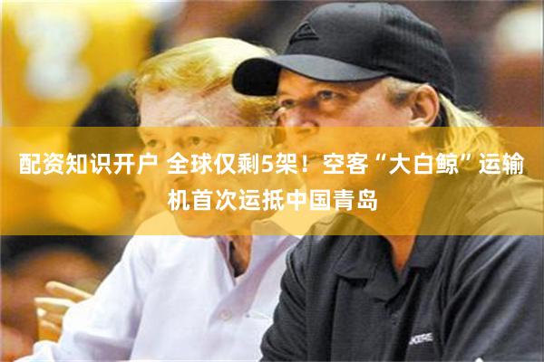 配资知识开户 全球仅剩5架！空客“大白鲸”运输机首次运抵中国青岛