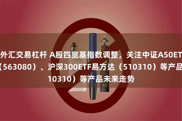 外汇交易杠杆 A股四宽基指数调整，关注中证A50ETF易方达（563080）、沪深300ETF易方达（510310）等产品未来走势