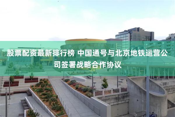 股票配资最新排行榜 中国通号与北京地铁运营公司签署战略合作协议