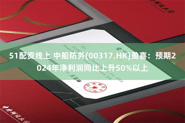 51配资线上 中船防务(00317.HK)盈喜：预期2024年净利润同比上升50%以上