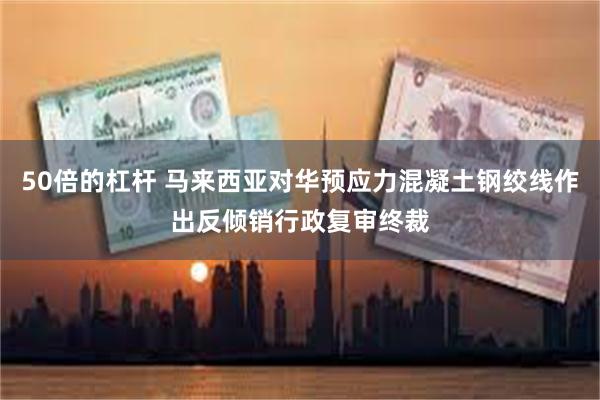 50倍的杠杆 马来西亚对华预应力混凝土钢绞线作出反倾销行政复审终裁