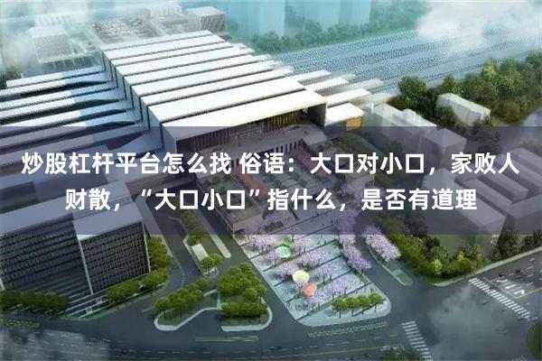 炒股杠杆平台怎么找 俗语：大口对小口，家败人财散，“大口小口”指什么，是否有道理