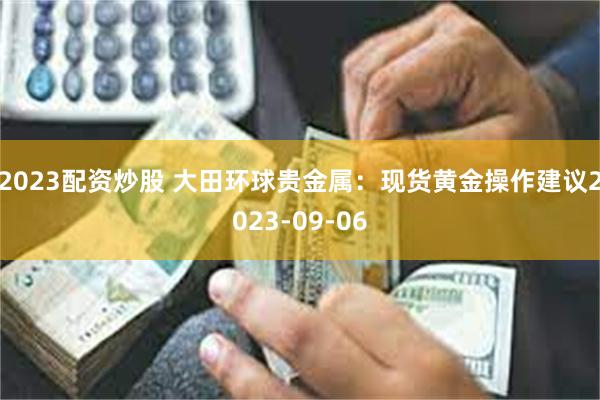 2023配资炒股 大田环球贵金属：现货黄金操作建议2023-09-06