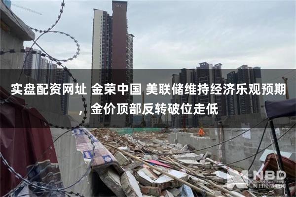 实盘配资网址 金荣中国 美联储维持经济乐观预期，金价顶部反转破位走低