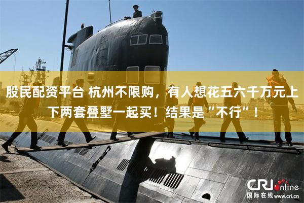 股民配资平台 杭州不限购，有人想花五六千万元上下两套叠墅一起买！结果是“不行”！
