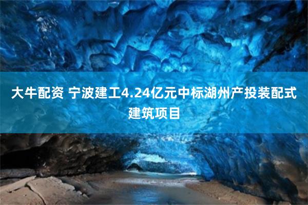 大牛配资 宁波建工4.24亿元中标湖州产投装配式建筑项目