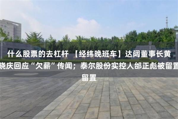 什么股票的去杠杆 【经纬晚班车】达闼董事长黄晓庆回应“欠薪”传闻；泰尔股份实控人邰正彪被留置
