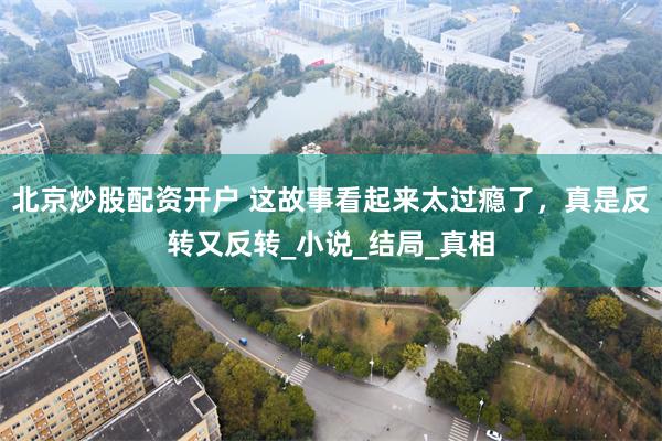 北京炒股配资开户 这故事看起来太过瘾了，真是反转又反转_小说_结局_真相