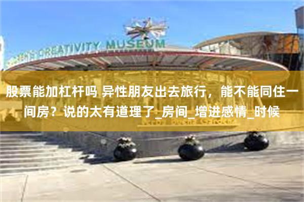 股票能加杠杆吗 异性朋友出去旅行，能不能同住一间房？说的太有道理了_房间_增进感情_时候