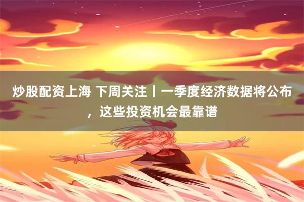 炒股配资上海 下周关注丨一季度经济数据将公布，这些投资机会最靠谱
