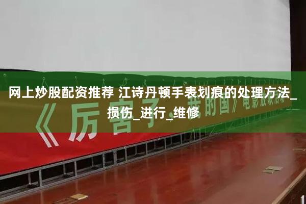 网上炒股配资推荐 江诗丹顿手表划痕的处理方法_损伤_进行_维修