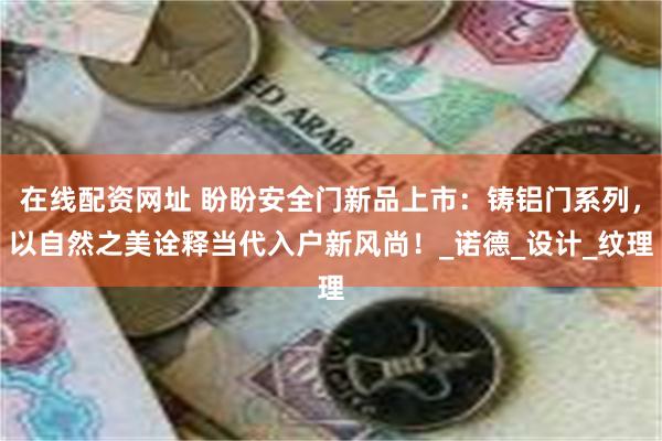 在线配资网址 盼盼安全门新品上市：铸铝门系列，以自然之美诠释当代入户新风尚！_诺德_设计_纹理