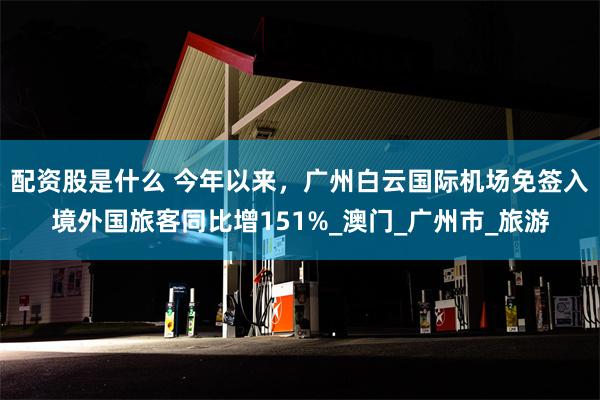 配资股是什么 今年以来，广州白云国际机场免签入境外国旅客同比增151%_澳门_广州市_旅游