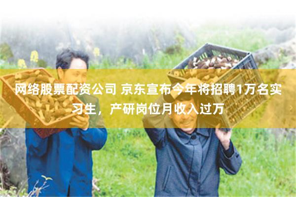 网络股票配资公司 京东宣布今年将招聘1万名实习生，产研岗位月收入过万