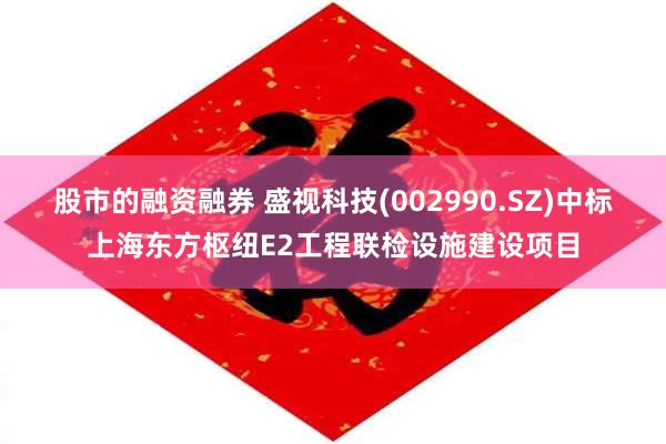 股市的融资融券 盛视科技(002990.SZ)中标上海东方枢纽E2工程联检设施建设项目