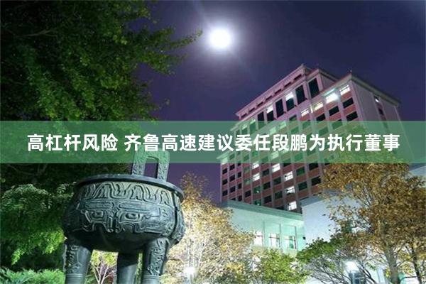 高杠杆风险 齐鲁高速建议委任段鹏为执行董事