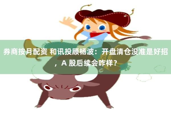券商按月配资 和讯投顾杨波：开盘清仓没准是好招，A 股后续会咋样？