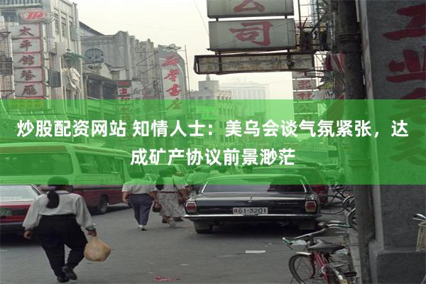 炒股配资网站 知情人士：美乌会谈气氛紧张，达成矿产协议前景渺茫