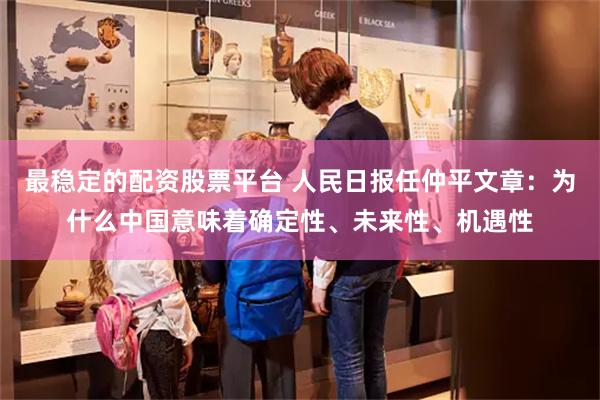 最稳定的配资股票平台 人民日报任仲平文章：为什么中国意味着确定性、未来性、机遇性