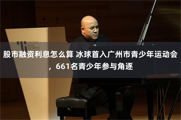 股市融资利息怎么算 冰球首入广州市青少年运动会，661名青少年参与角逐
