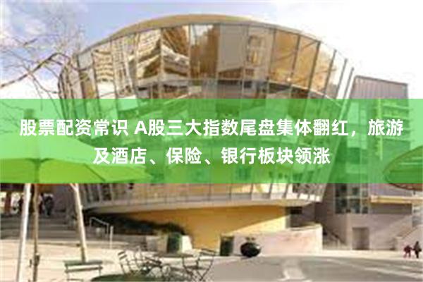 股票配资常识 A股三大指数尾盘集体翻红，旅游及酒店、保险、银行板块领涨