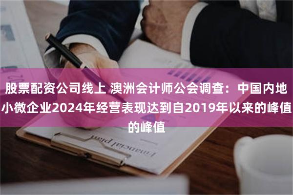 股票配资公司线上 澳洲会计师公会调查：中国内地小微企业2024年经营表现达到自2019年以来的峰值