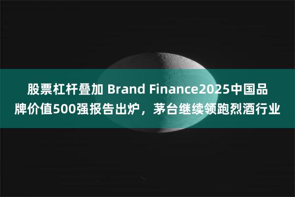 股票杠杆叠加 Brand Finance2025中国品牌价值500强报告出炉，茅台继续领跑烈酒行业