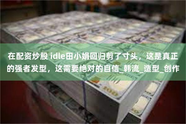 在配资炒股 idle田小娟回归剪了寸头，这是真正的强者发型，这需要绝对的自信_韩流_造型_创作