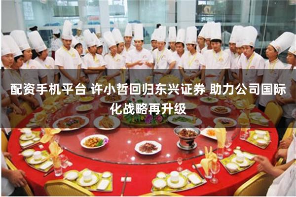 配资手机平台 许小哲回归东兴证券 助力公司国际化战略再升级