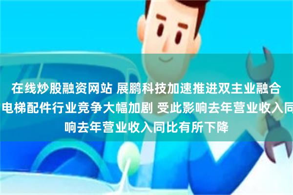 在线炒股融资网站 展鹏科技加速推进双主业融合 公司所处的电梯配件行业竞争大幅加剧 受此影响去年营业收入同比有所下降