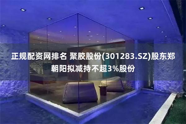 正规配资网排名 聚胶股份(301283.SZ)股东郑朝阳拟减持不超3%股份