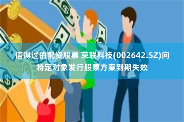 信得过的配资股票 荣联科技(002642.SZ)向特定对象发行股票方案到期失效