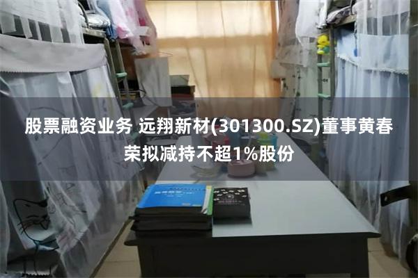 股票融资业务 远翔新材(301300.SZ)董事黄春荣拟减持不超1%股份
