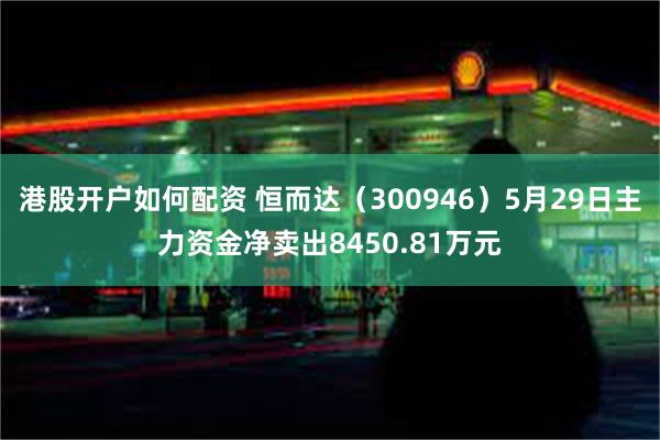 港股开户如何配资 恒而达（300946）5月29日主力资金净卖出8450.81万元