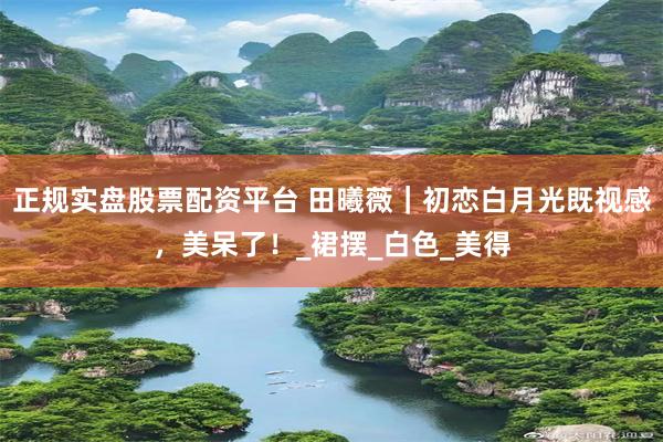 正规实盘股票配资平台 田曦薇｜初恋白月光既视感，美呆了！_裙摆_白色_美得