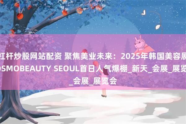 杠杆炒股网站配资 聚焦美业未来：2025年韩国美容展COSMOBEAUTY SEOUL首日人气爆棚_新天_会展_展览会