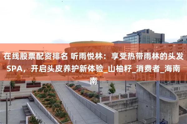 在线股票配资排名 听雨悦林：享受热带雨林的头发SPA，开启头皮养护新体验_山柚籽_消费者_海南