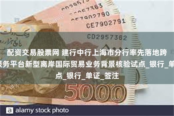 配资交易股票网 建行中行上海市分行率先落地跨境金融服务平台新型离岸国际贸易业务背景核验试点_银行_单证_签注