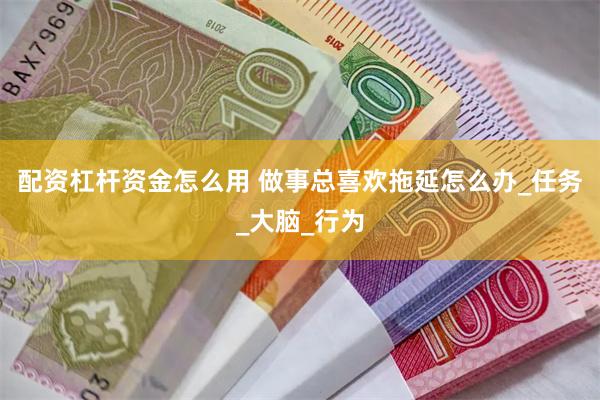 配资杠杆资金怎么用 做事总喜欢拖延怎么办_任务_大脑_行为