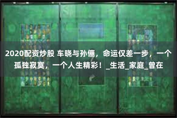 2020配资炒股 车晓与孙俪，命运仅差一步，一个孤独寂寞，一个人生精彩！_生活_家庭_曾在