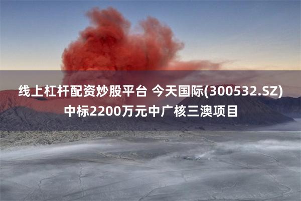 线上杠杆配资炒股平台 今天国际(300532.SZ)中标2200万元中广核三澳项目