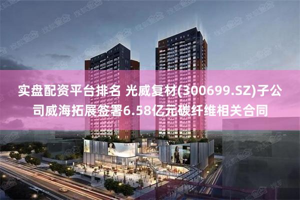 实盘配资平台排名 光威复材(300699.SZ)子公司威海拓展签署6.58亿元碳纤维相关合同