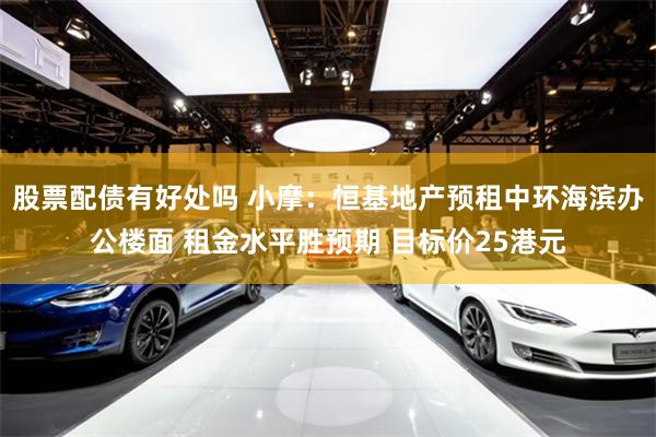 股票配债有好处吗 小摩：恒基地产预租中环海滨办公楼面 租金水平胜预期 目标价25港元