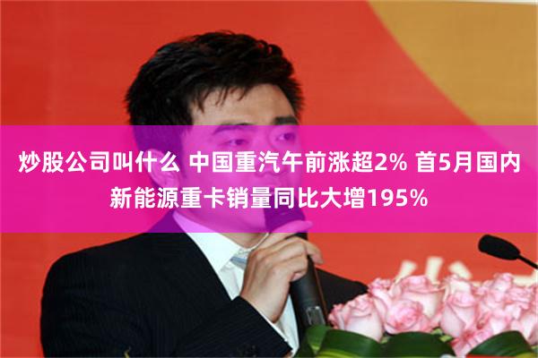 炒股公司叫什么 中国重汽午前涨超2% 首5月国内新能源重卡销量同比大增195%