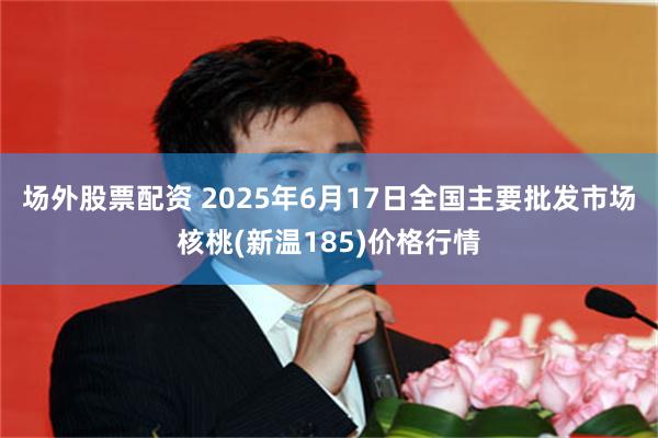 场外股票配资 2025年6月17日全国主要批发市场核桃(新温185)价格行情