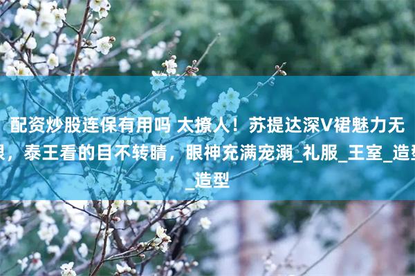 配资炒股连保有用吗 太撩人！苏提达深V裙魅力无限，泰王看的目不转睛，眼神充满宠溺_礼服_王室_造型